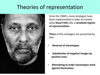 Theories of representation
Since the 1960’s, many strategies have
been implemented in order to contest
what Stuart Hall calls a racialized regime
of representation.
Three of this strategies are presented by
him:
• Reversal of stereotypes
• Substitution of negative images by
positive ones.
• Attempting to make stereotypes work
against themselves.
 