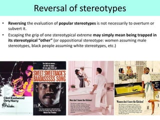 Reversal of stereotypes
• Reversing the evaluation of popular stereotypes is not necessarily to overturn or
subvert it.
• Escaping the grip of one stereotypical extreme may simply mean being trapped in
its stereotypical “other” (or oppositional stereotype: women assuming male
stereotypes, black people assuming white stereotypes, etc.)
 