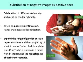 Substitution of negative images by positive ones
• Celebration of difference/diversity
and racial or gender hybridity.
• Based on positive identification,
rather than negative identification.
• Expand the range of gender or racial
representations and the complexity of
what it means “to be black in a white
world” or “to be a woman in a man’s
world” challenging the reductionism
of earlier stereotypes.
 