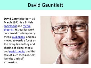 David Gauntlett
David Gauntlett (born 15
March 1971) is a British
sociologist and media
theorist. His earlier work
concerned contemporary
media audiences, and has
moved towards a focus on
the everyday making and
sharing of digital media
and social media, and the
role of such media in self-
identity and self-
expression.
 