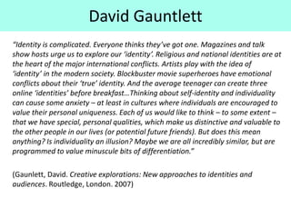 “Identity is complicated. Everyone thinks they’ve got one. Magazines and talk
show hosts urge us to explore our ‘identity’. Religious and national identities are at
the heart of the major international conflicts. Artists play with the idea of
‘identity’ in the modern society. Blockbuster movie superheroes have emotional
conflicts about their ‘true’ identity. And the average teenager can create three
online ‘identities’ before breakfast…Thinking about self-identity and individuality
can cause some anxiety – at least in cultures where individuals are encouraged to
value their personal uniqueness. Each of us would like to think – to some extent –
that we have special, personal qualities, which make us distinctive and valuable to
the other people in our lives (or potential future friends). But does this mean
anything? Is individuality an illusion? Maybe we are all incredibly similar, but are
programmed to value minuscule bits of differentiation.”
(Gaunlett, David. Creative explorations: New approaches to identities and
audiences. Routledge, London. 2007)
David Gauntlett
 