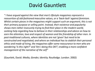 “ I have argued against the view that men’s lifestyle magazines represent a
reassertion of old-fashioned masculine values, or a ‘back-lash’ against feminism.
Whilst certain pieces in the magazines might support such an argument, this is not
their primary purpose or selling point. Instead, their existence and popularity
shows men rather insecurely trying to find their place in the modern world,
seeking help regarding how to behave in their relationships and advice on how to
earn the attention, love and respect of women and the friendship of other men. In
post-traditional cultures, where identities are not ‘given’ but need to be
constructed and negotiated, and where an individual has to stablish their personal
ethics and mode of living, the magazines offer some reassurance to men who are
wondering ‘Is this right?’ and ‘Am I doing this OK?’, enabling a more confident
management of the narrative of the self”
(Gaunlett, David. Media, Gender, Identity. Routledge. London. 2002)
David Gauntlett
 