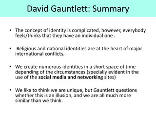 David Gauntlett: Summary
• The concept of identity is complicated, however, everybody
feels/thinks that they have an individual one .
• Religious and national identities are at the heart of major
international conflicts.
• We create numerous identities in a short space of time
depending of the circumstances (specially evident in the
use of the social media and networking sites)
• We like to think we are unique, but Gauntlett questions
whether this is an illusion, and we are all much more
similar than we think.
 
