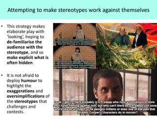 Attempting to make stereotypes work against themselves
• This strategy makes
elaborate play with
‘looking’, hoping to
de-familiarise the
audience with the
stereotype, and so
make explicit what is
often hidden.
• It is not afraid to
deploy humour to
highlight the
exaggerations and
oversimplifications of
the stereotypes that
challenges and
contests.
 