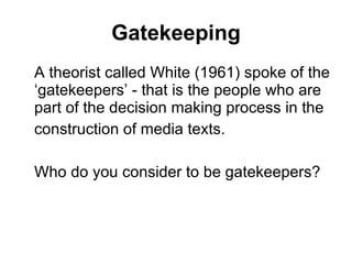 Gatekeeping A theorist called White (1961) spoke of the ‘gatekeepers’ - that is the people who are part of the decision making process in the construction of media texts. Who do you consider to be gatekeepers? 