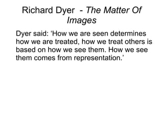Richard Dyer  -  The Matter Of Images Dyer said: ‘How we are seen determines how we are treated, how we treat others is based on how we see them. How we see them comes from representation.’ 