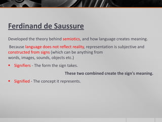 Ferdinand de Saussure
Developed the theory behind semiotics, and how language creates meaning.
Because language does not reflect reality, representation is subjective and
constructed from signs (which can be anything from
words, images, sounds, objects etc.)
Signifiers - The form the sign takes.
These two combined create the sign's meaning.
Signified - The concept it represents.
