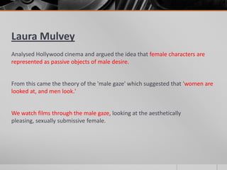 Laura Mulvey
Analysed Hollywood cinema and argued the idea that female characters are
represented as passive objects of male desire.
From this came the theory of the 'male gaze' which suggested that 'women are
looked at, and men look.'
We watch films through the male gaze, looking at the aesthetically
pleasing, sexually submissive female.