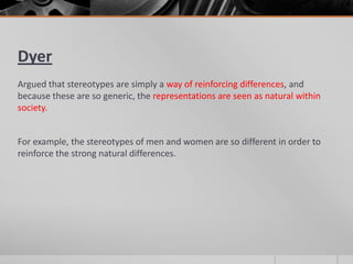 Dyer
Argued that stereotypes are simply a way of reinforcing differences, and
because these are so generic, the representations are seen as natural within
society.
For example, the stereotypes of men and women are so different in order to
reinforce the strong natural differences.
