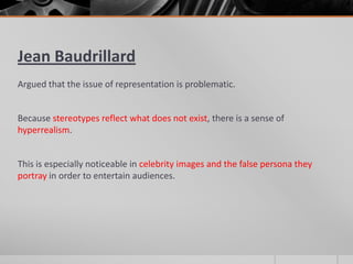 Jean Baudrillard
Argued that the issue of representation is problematic.
Because stereotypes reflect what does not exist, there is a sense of
hyperrealism.
This is especially noticeable in celebrity images and the false persona they
portray in order to entertain audiences.