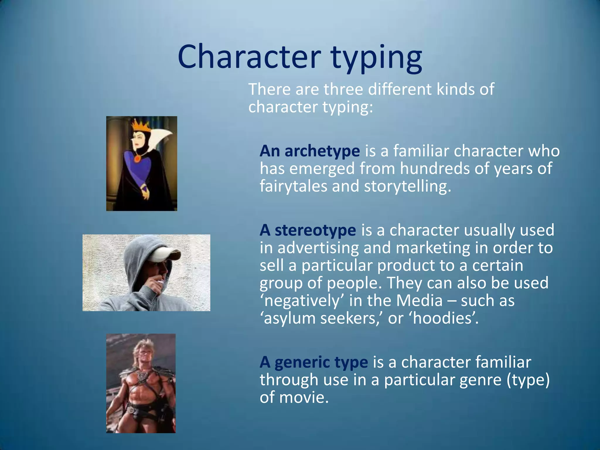 Character typing
    There are three different kinds of
    character typing:

     An archetype is a familiar character who
     has emerged from hundreds of years of
     fairytales and storytelling.

     A stereotype is a character usually used
     in advertising and marketing in order to
     sell a particular product to a certain
     group of people. They can also be used
     ‘negatively’ in the Media – such as
     ‘asylum seekers,’ or ‘hoodies’.

     A generic type is a character familiar
     through use in a particular genre (type)
     of movie.
 