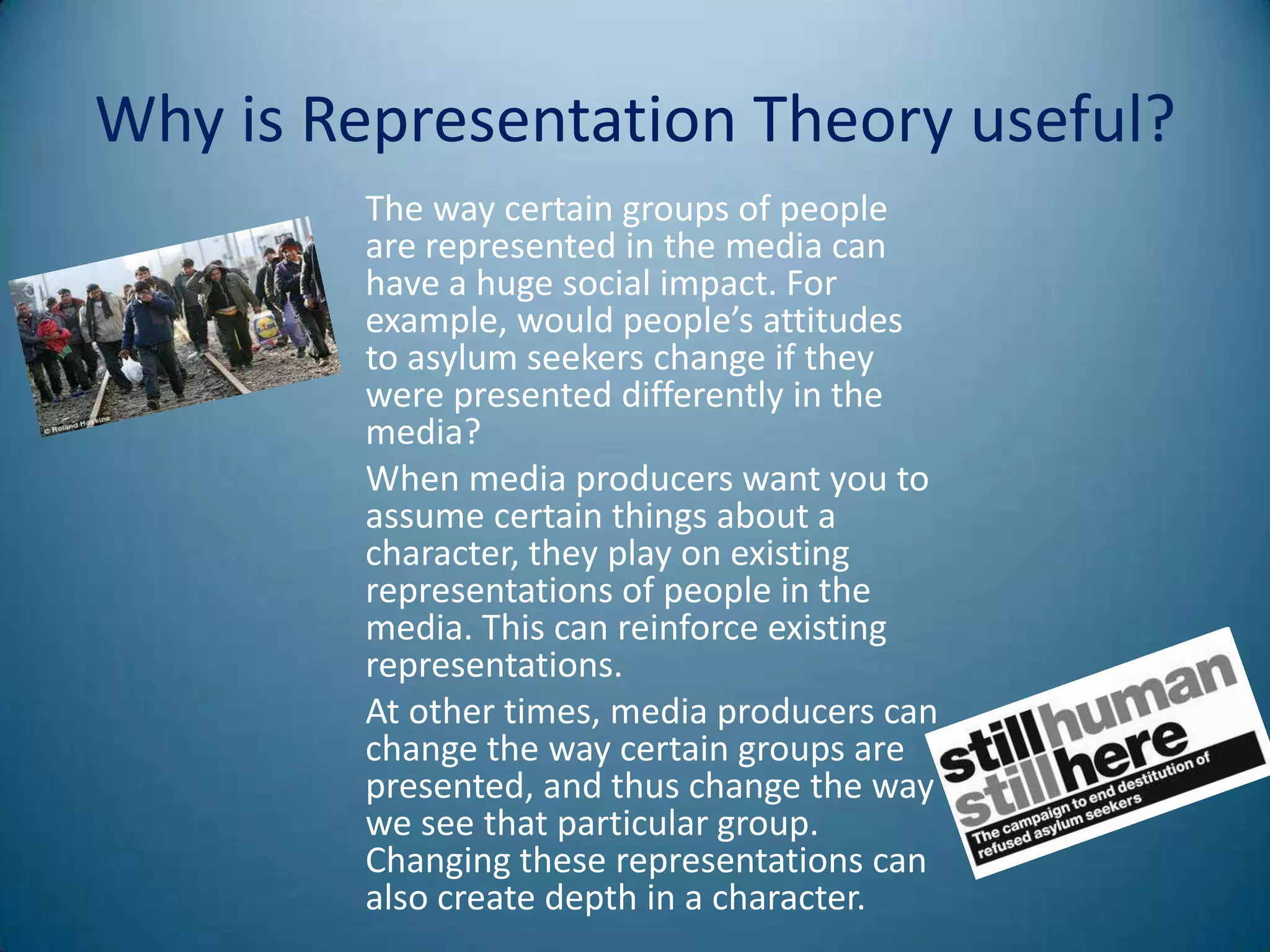 Why is Representation Theory useful?
         The way certain groups of people
         are represented in the media can
         have a huge social impact. For
         example, would people’s attitudes
         to asylum seekers change if they
         were presented differently in the
         media?
         When media producers want you to
         assume certain things about a
         character, they play on existing
         representations of people in the
         media. This can reinforce existing
         representations.
         At other times, media producers can
         change the way certain groups are
         presented, and thus change the way
         we see that particular group.
         Changing these representations can
         also create depth in a character.
 