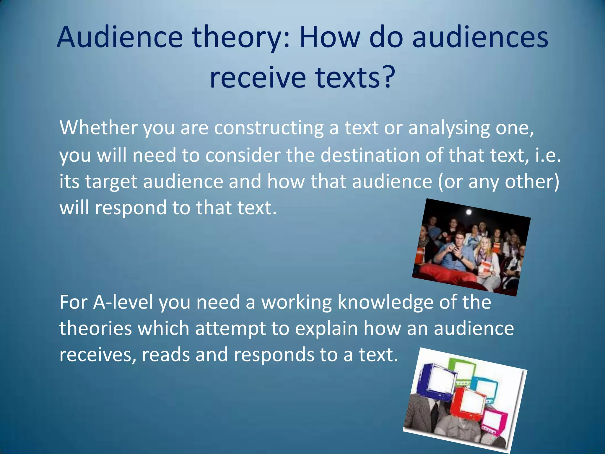 Audience theory: How do audiences
          receive texts?
Whether you are constructing a text or analysing one,
you will need to consider the destination of that text, i.e.
its target audience and how that audience (or any other)
will respond to that text.



For A-level you need a working knowledge of the
theories which attempt to explain how an audience
receives, reads and responds to a text.
 