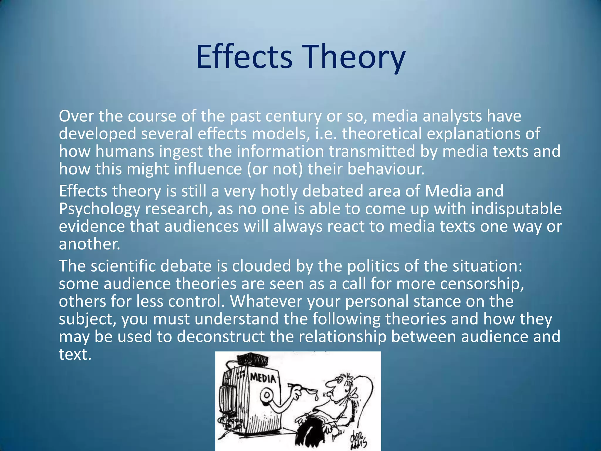 Effects Theory
Over the course of the past century or so, media analysts have
developed several effects models, i.e. theoretical explanations of
how humans ingest the information transmitted by media texts and
how this might influence (or not) their behaviour.
Effects theory is still a very hotly debated area of Media and
Psychology research, as no one is able to come up with indisputable
evidence that audiences will always react to media texts one way or
another.
The scientific debate is clouded by the politics of the situation:
some audience theories are seen as a call for more censorship,
others for less control. Whatever your personal stance on the
subject, you must understand the following theories and how they
may be used to deconstruct the relationship between audience and
text.
 