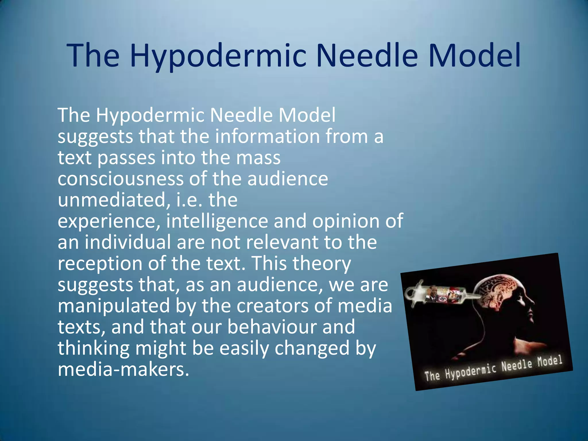 The Hypodermic Needle Model
The Hypodermic Needle Model
suggests that the information from a
text passes into the mass
consciousness of the audience
unmediated, i.e. the
experience, intelligence and opinion of
an individual are not relevant to the
reception of the text. This theory
suggests that, as an audience, we are
manipulated by the creators of media
texts, and that our behaviour and
thinking might be easily changed by
media-makers.
 