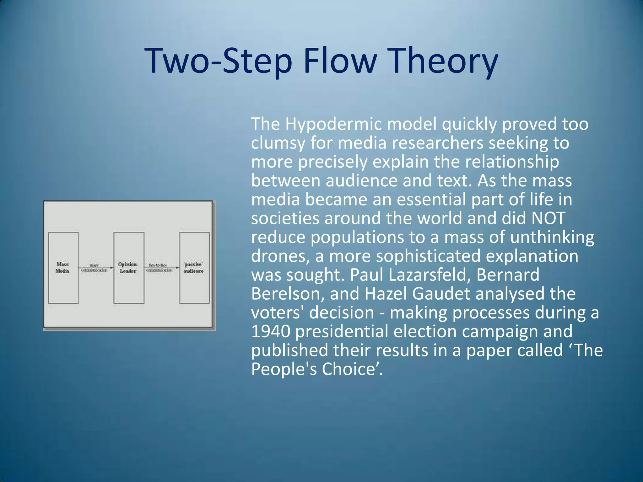 Two-Step Flow Theory
      The Hypodermic model quickly proved too
      clumsy for media researchers seeking to
      more precisely explain the relationship
      between audience and text. As the mass
      media became an essential part of life in
      societies around the world and did NOT
      reduce populations to a mass of unthinking
      drones, a more sophisticated explanation
      was sought. Paul Lazarsfeld, Bernard
      Berelson, and Hazel Gaudet analysed the
      voters' decision - making processes during a
      1940 presidential election campaign and
      published their results in a paper called ‘The
      People's Choice’.
 