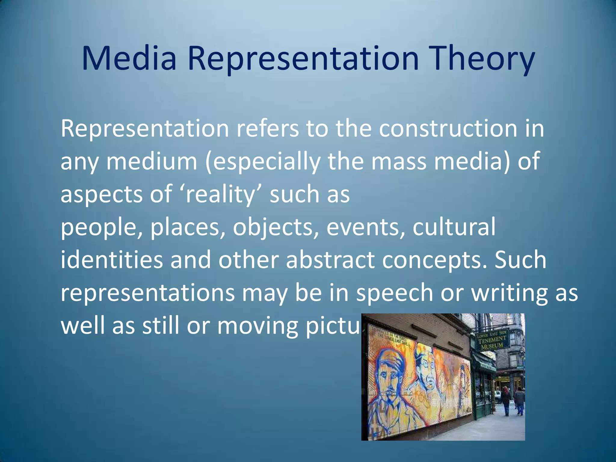 Media Representation Theory
Representation refers to the construction in
any medium (especially the mass media) of
aspects of ‘reality’ such as
people, places, objects, events, cultural
identities and other abstract concepts. Such
representations may be in speech or writing as
well as still or moving pictures.
 