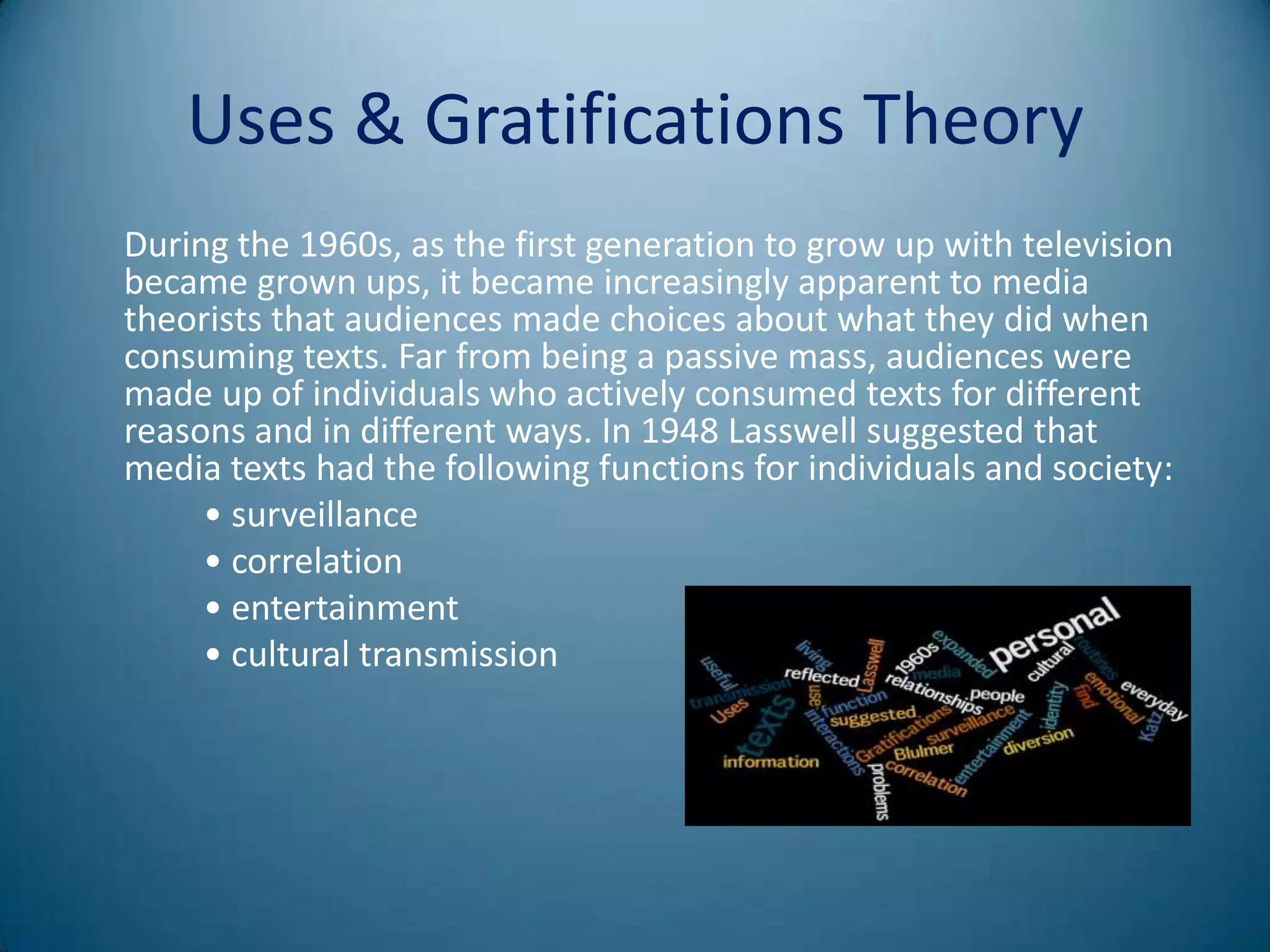 Uses & Gratifications Theory
During the 1960s, as the first generation to grow up with television
became grown ups, it became increasingly apparent to media
theorists that audiences made choices about what they did when
consuming texts. Far from being a passive mass, audiences were
made up of individuals who actively consumed texts for different
reasons and in different ways. In 1948 Lasswell suggested that
media texts had the following functions for individuals and society:
     • surveillance
     • correlation
     • entertainment
     • cultural transmission
 