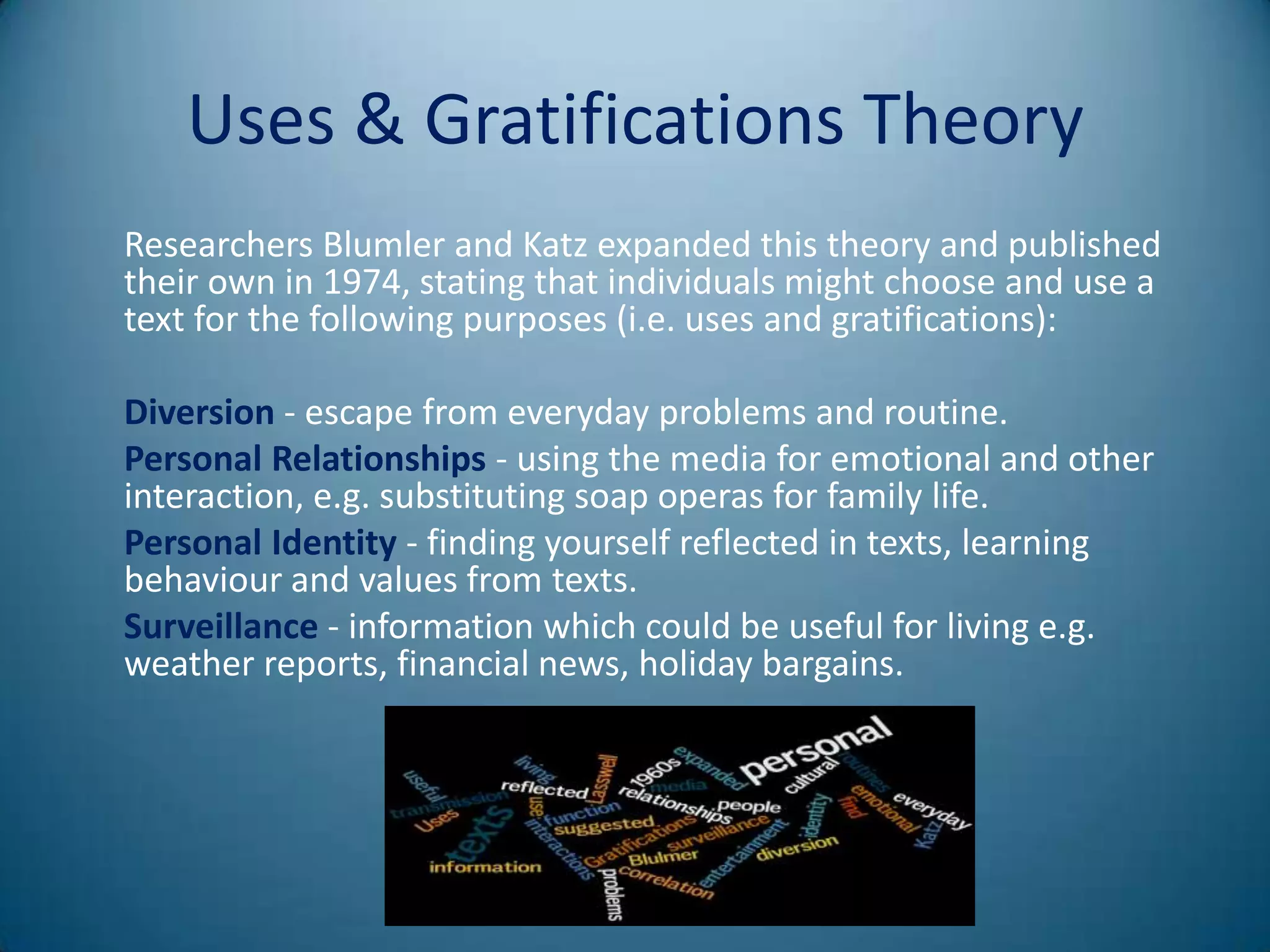 Uses & Gratifications Theory
Researchers Blumler and Katz expanded this theory and published
their own in 1974, stating that individuals might choose and use a
text for the following purposes (i.e. uses and gratifications):

Diversion - escape from everyday problems and routine.
Personal Relationships - using the media for emotional and other
interaction, e.g. substituting soap operas for family life.
Personal Identity - finding yourself reflected in texts, learning
behaviour and values from texts.
Surveillance - information which could be useful for living e.g.
weather reports, financial news, holiday bargains.
 