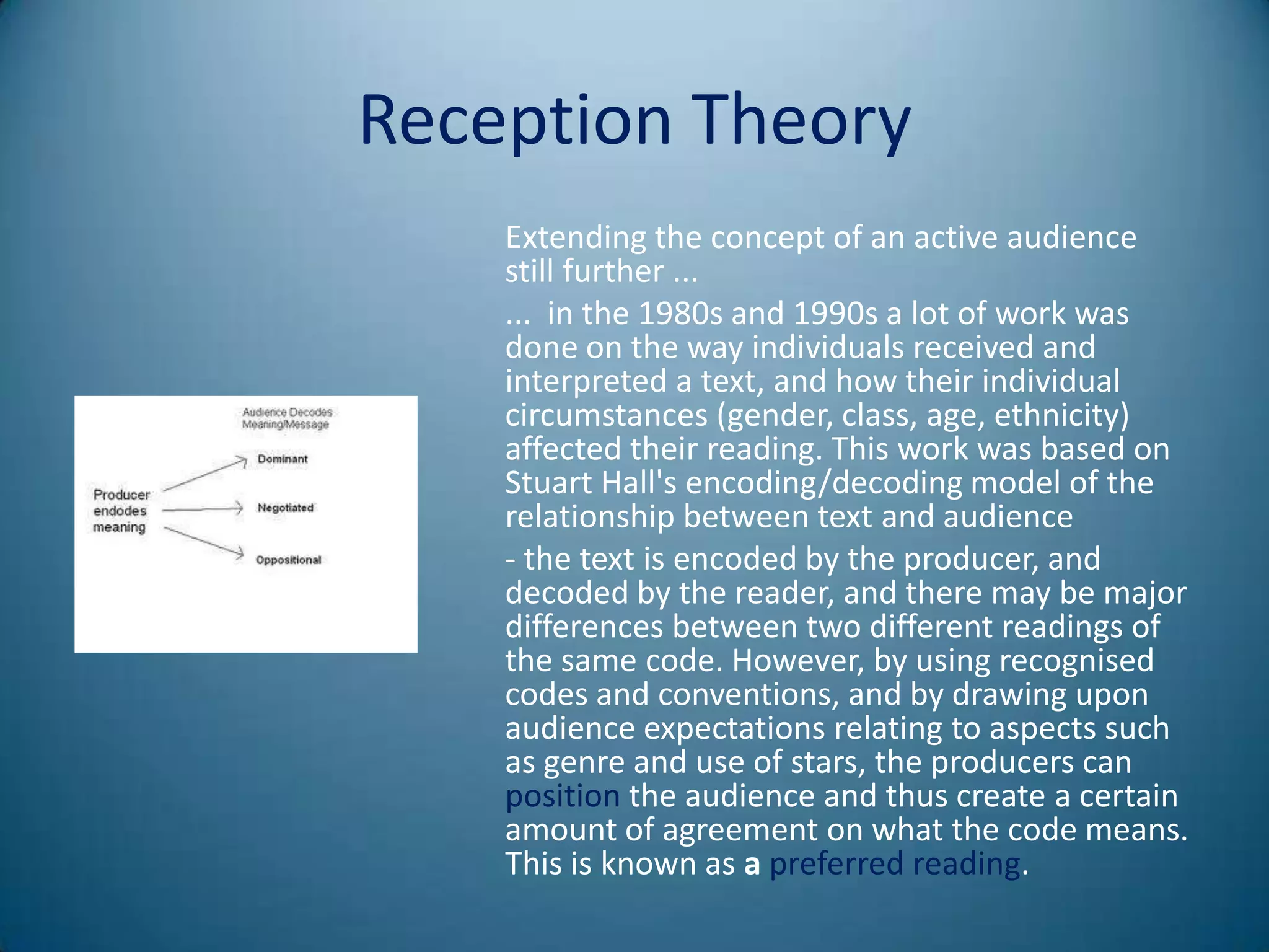Reception Theory
    Extending the concept of an active audience
    still further ...
    ... in the 1980s and 1990s a lot of work was
    done on the way individuals received and
    interpreted a text, and how their individual
    circumstances (gender, class, age, ethnicity)
    affected their reading. This work was based on
    Stuart Hall's encoding/decoding model of the
    relationship between text and audience
    - the text is encoded by the producer, and
    decoded by the reader, and there may be major
    differences between two different readings of
    the same code. However, by using recognised
    codes and conventions, and by drawing upon
    audience expectations relating to aspects such
    as genre and use of stars, the producers can
    position the audience and thus create a certain
    amount of agreement on what the code means.
    This is known as a preferred reading.
 