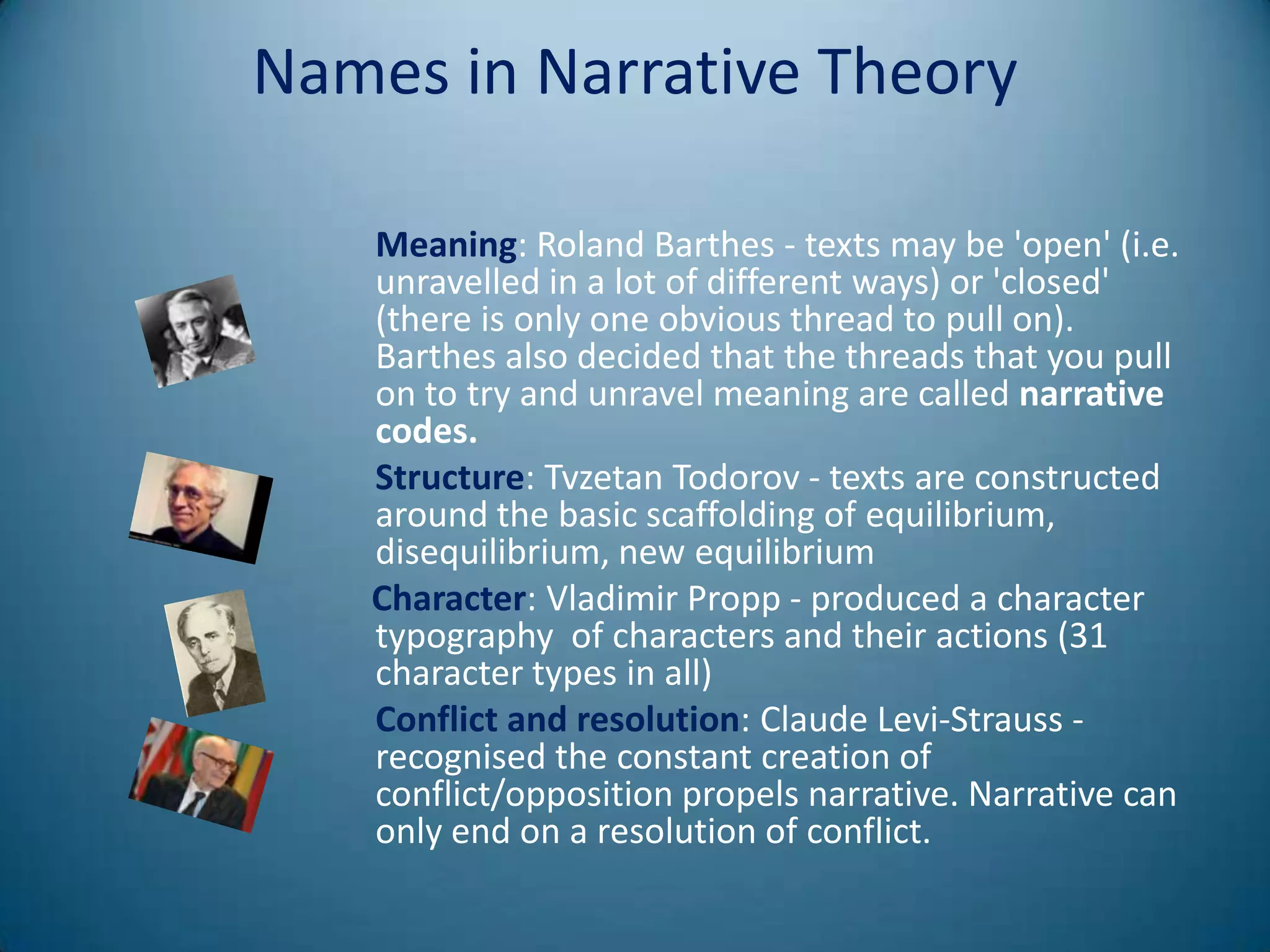 Names in Narrative Theory

   Meaning: Roland Barthes - texts may be 'open' (i.e.
   unravelled in a lot of different ways) or 'closed'
   (there is only one obvious thread to pull on).
   Barthes also decided that the threads that you pull
   on to try and unravel meaning are called narrative
   codes.
   Structure: Tvzetan Todorov - texts are constructed
   around the basic scaffolding of equilibrium,
   disequilibrium, new equilibrium
   Character: Vladimir Propp - produced a character
   typography of characters and their actions (31
   character types in all)
   Conflict and resolution: Claude Levi-Strauss -
   recognised the constant creation of
   conflict/opposition propels narrative. Narrative can
   only end on a resolution of conflict.
 