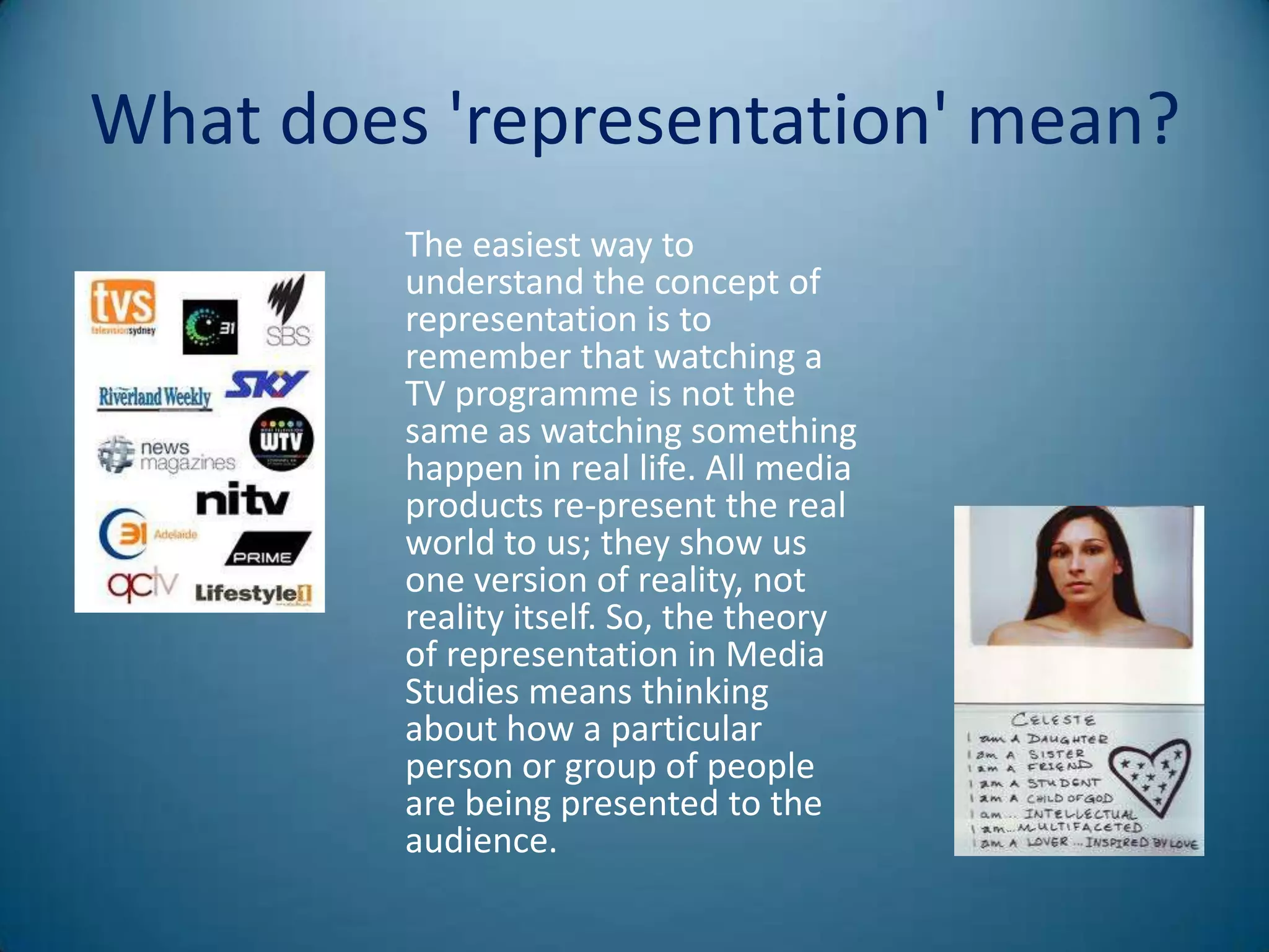 What does 'representation' mean?
         The easiest way to
         understand the concept of
         representation is to
         remember that watching a
         TV programme is not the
         same as watching something
         happen in real life. All media
         products re-present the real
         world to us; they show us
         one version of reality, not
         reality itself. So, the theory
         of representation in Media
         Studies means thinking
         about how a particular
         person or group of people
         are being presented to the
         audience.
 