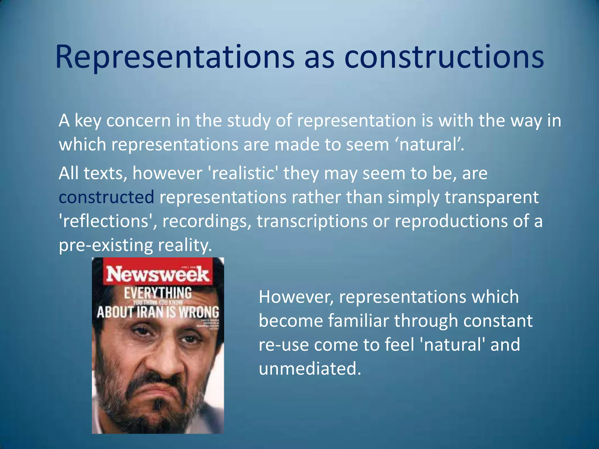 Representations as constructions
A key concern in the study of representation is with the way in
which representations are made to seem ‘natural’.
All texts, however 'realistic' they may seem to be, are
constructed representations rather than simply transparent
'reflections', recordings, transcriptions or reproductions of a
pre-existing reality.

                         However, representations which
                         become familiar through constant
                         re-use come to feel 'natural' and
                         unmediated.
 