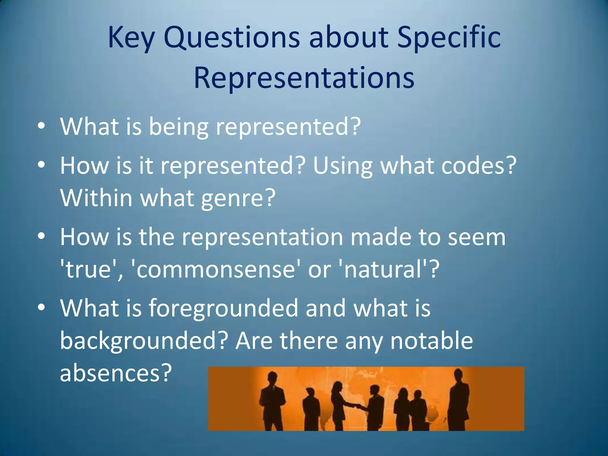 Key Questions about Specific
           Representations
• What is being represented?
• How is it represented? Using what codes?
  Within what genre?
• How is the representation made to seem
  'true', 'commonsense' or 'natural'?
• What is foregrounded and what is
  backgrounded? Are there any notable
  absences?
 