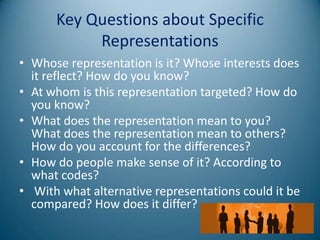 Key Questions about Specific
           Representations
• Whose representation is it? Whose interests does
  it reflect? How do you know?
• At whom is this representation targeted? How do
  you know?
• What does the representation mean to you?
  What does the representation mean to others?
  How do you account for the differences?
• How do people make sense of it? According to
  what codes?
• With what alternative representations could it be
  compared? How does it differ?
 