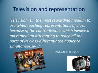 Television and representation
‘Television is... the most rewarding medium to
use when teaching representations of class
because of the contradictions which involve a
mass medium attempting to reach all the
parts of its class-differentiated audience
simultaneously...’
                         (Alvarado et al. 1987)
 