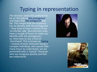 Typing in representation
The director wants the audience to
be on the side of the protagonist
and hope that the antagonist will
fail. This means that the audience
has to identify with the protagonist
– they have to have a reason to be
‘on his/her side’. But directors only
have a couple of hours to make you
identify with the protagonist –
so, they have to use a kind of
‘shorthand’. This is known as typing
– instead of each character being a
complex individual, who would take
many hours to understand, we are
presented with a ‘typical’ character
who we recognise quickly and feel
we understand.
 
