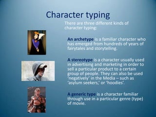 Character typing
    There are three different kinds of
    character typing:

     An archetype is a familiar character who
     has emerged from hundreds of years of
     fairytales and storytelling.

     A stereotype is a character usually used
     in advertising and marketing in order to
     sell a particular product to a certain
     group of people. They can also be used
     ‘negatively’ in the Media – such as
     ‘asylum seekers,’ or ‘hoodies’.

     A generic type is a character familiar
     through use in a particular genre (type)
     of movie.
 