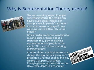 Why is Representation Theory useful?
         The way certain groups of people
         are represented in the media can
         have a huge social impact. For
         example, would people’s attitudes
         to asylum seekers change if they
         were presented differently in the
         media?
         When media producers want you to
         assume certain things about a
         character, they play on existing
         representations of people in the
         media. This can reinforce existing
         representations.
         At other times, media producers can
         change the way certain groups are
         presented, and thus change the way
         we see that particular group.
         Changing these representations can
         also create depth in a character.
 