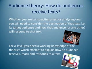 Audience theory: How do audiences
          receive texts?
Whether you are constructing a text or analysing one,
you will need to consider the destination of that text, i.e.
its target audience and how that audience (or any other)
will respond to that text.



For A-level you need a working knowledge of the
theories which attempt to explain how an audience
receives, reads and responds to a text.
 