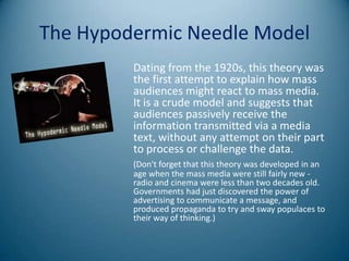 The Hypodermic Needle Model
         Dating from the 1920s, this theory was
         the first attempt to explain how mass
         audiences might react to mass media.
         It is a crude model and suggests that
         audiences passively receive the
         information transmitted via a media
         text, without any attempt on their part
         to process or challenge the data.
         (Don't forget that this theory was developed in an
         age when the mass media were still fairly new -
         radio and cinema were less than two decades old.
         Governments had just discovered the power of
         advertising to communicate a message, and
         produced propaganda to try and sway populaces to
         their way of thinking.)
 