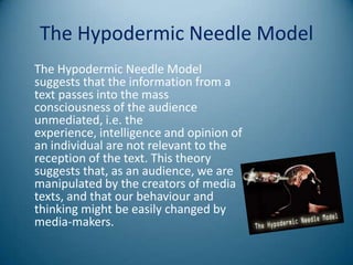 The Hypodermic Needle Model
The Hypodermic Needle Model
suggests that the information from a
text passes into the mass
consciousness of the audience
unmediated, i.e. the
experience, intelligence and opinion of
an individual are not relevant to the
reception of the text. This theory
suggests that, as an audience, we are
manipulated by the creators of media
texts, and that our behaviour and
thinking might be easily changed by
media-makers.
 