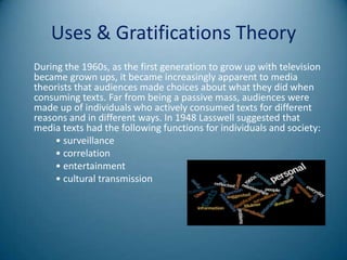 Uses & Gratifications Theory
During the 1960s, as the first generation to grow up with television
became grown ups, it became increasingly apparent to media
theorists that audiences made choices about what they did when
consuming texts. Far from being a passive mass, audiences were
made up of individuals who actively consumed texts for different
reasons and in different ways. In 1948 Lasswell suggested that
media texts had the following functions for individuals and society:
     • surveillance
     • correlation
     • entertainment
     • cultural transmission
 