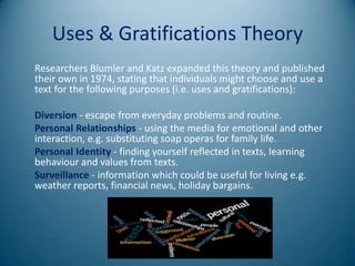 Uses & Gratifications Theory
Researchers Blumler and Katz expanded this theory and published
their own in 1974, stating that individuals might choose and use a
text for the following purposes (i.e. uses and gratifications):

Diversion - escape from everyday problems and routine.
Personal Relationships - using the media for emotional and other
interaction, e.g. substituting soap operas for family life.
Personal Identity - finding yourself reflected in texts, learning
behaviour and values from texts.
Surveillance - information which could be useful for living e.g.
weather reports, financial news, holiday bargains.
 