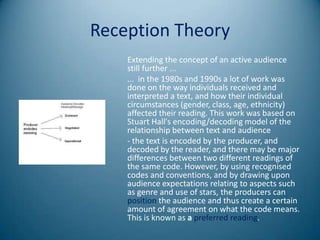 Reception Theory
    Extending the concept of an active audience
    still further ...
    ... in the 1980s and 1990s a lot of work was
    done on the way individuals received and
    interpreted a text, and how their individual
    circumstances (gender, class, age, ethnicity)
    affected their reading. This work was based on
    Stuart Hall's encoding/decoding model of the
    relationship between text and audience
    - the text is encoded by the producer, and
    decoded by the reader, and there may be major
    differences between two different readings of
    the same code. However, by using recognised
    codes and conventions, and by drawing upon
    audience expectations relating to aspects such
    as genre and use of stars, the producers can
    position the audience and thus create a certain
    amount of agreement on what the code means.
    This is known as a preferred reading.
 