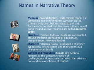 Names in Narrative Theory

   Meaning: Roland Barthes - texts may be 'open' (i.e.
   unravelled in a lot of different ways) or 'closed'
   (there is only one obvious thread to pull on).
   Barthes also decided that the threads that you pull
   on to try and unravel meaning are called narrative
   codes.
   Structure: Tvzetan Todorov - texts are constructed
   around the basic scaffolding of equilibrium,
   disequilibrium, new equilibrium
   Character: Vladimir Propp - produced a character
   typography of characters and their actions (31
   character types in all)
   Conflict and resolution: Claude Levi-Strauss -
   recognised the constant creation of
   conflict/opposition propels narrative. Narrative can
   only end on a resolution of conflict.
 