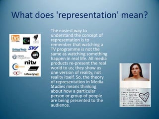 What does 'representation' mean?
         The easiest way to
         understand the concept of
         representation is to
         remember that watching a
         TV programme is not the
         same as watching something
         happen in real life. All media
         products re-present the real
         world to us; they show us
         one version of reality, not
         reality itself. So, the theory
         of representation in Media
         Studies means thinking
         about how a particular
         person or group of people
         are being presented to the
         audience.
 