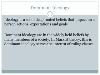 Dominant Ideology
Ideology is a set of deep rooted beliefs that impact on a
person actions, expectations and goals.
Dominant ideology are in the widely held beliefs by
many members of a society. In Marxist theory, this is
dominant ideology serves the interest of ruling classes.

 