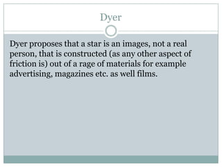 Dyer
Dyer proposes that a star is an images, not a real
person, that is constructed (as any other aspect of
friction is) out of a rage of materials for example
advertising, magazines etc. as well films.

 
