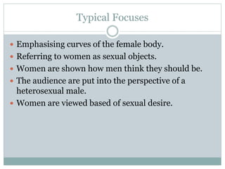 Typical Focuses 
 Emphasising curves of the female body. 
 Referring to women as sexual objects. 
 Women are shown how men think they should be. 
 The audience are put into the perspective of a 
heterosexual male. 
 Women are viewed based of sexual desire. 
 