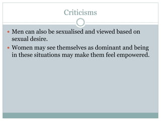 Criticisms 
 Men can also be sexualised and viewed based on 
sexual desire. 
 Women may see themselves as dominant and being 
in these situations may make them feel empowered. 
 