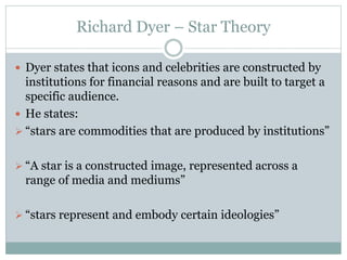 Richard Dyer – Star Theory 
 Dyer states that icons and celebrities are constructed by 
institutions for financial reasons and are built to target a 
specific audience. 
 He states: 
 “stars are commodities that are produced by institutions” 
 “A star is a constructed image, represented across a 
range of media and mediums” 
 “stars represent and embody certain ideologies” 
 