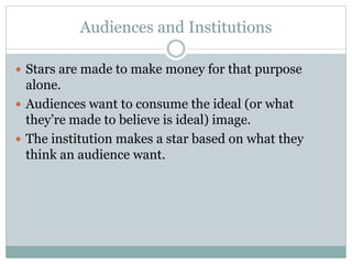 Audiences and Institutions 
 Stars are made to make money for that purpose 
alone. 
 Audiences want to consume the ideal (or what 
they’re made to believe is ideal) image. 
 The institution makes a star based on what they 
think an audience want. 
 