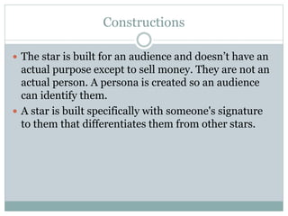 Constructions 
 The star is built for an audience and doesn’t have an 
actual purpose except to sell money. They are not an 
actual person. A persona is created so an audience 
can identify them. 
 A star is built specifically with someone's signature 
to them that differentiates them from other stars. 
 