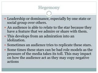 Hegemony 
 Leadership or dominance, especially by one state or 
social group over others. 
 An audience is able to relate to the star because they 
have a feature that we admire or share with them. 
 This develops from an admiration into an 
idolization. 
 Sometimes an audience tries to replicate these stars. 
 Some times these stars can be bad role models as the 
pressure of the media takes its toll. This may impact 
on how the audience act as they may copy negative 
actions 
 