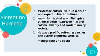 ○ Professor, cultural studies pioneer
and expert in Ivatan culture.
○ known for his studies on Philippine
ethnic traditions, precolonial and
colonial history and contemporary
society.
○ He was a prolific writer, researcher
and author of journal articles,
monographs and books
Florentino
Hornedo
10
 